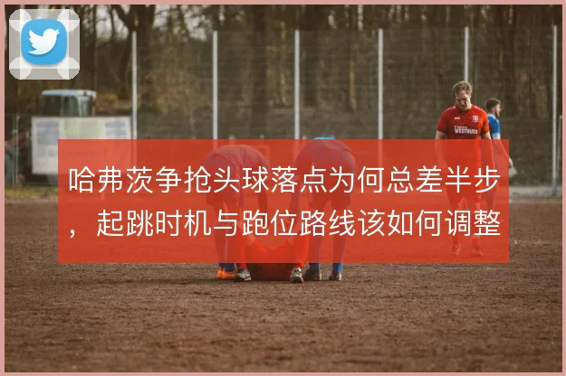 哈弗茨争抢头球落点为何总差半步，起跳时机与跑位路线该如何调整