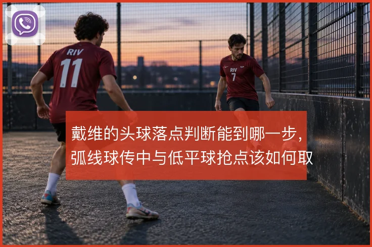 戴维的头球落点判断能到哪一步，弧线球传中与低平球抢点该如何取舍