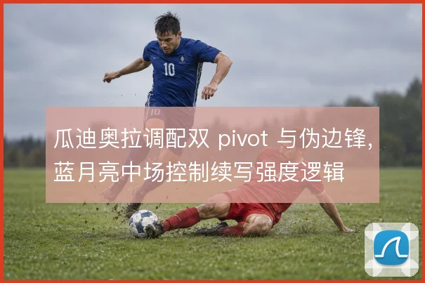 瓜迪奥拉调配双 pivot 与伪边锋，蓝月亮中场控制续写强度逻辑