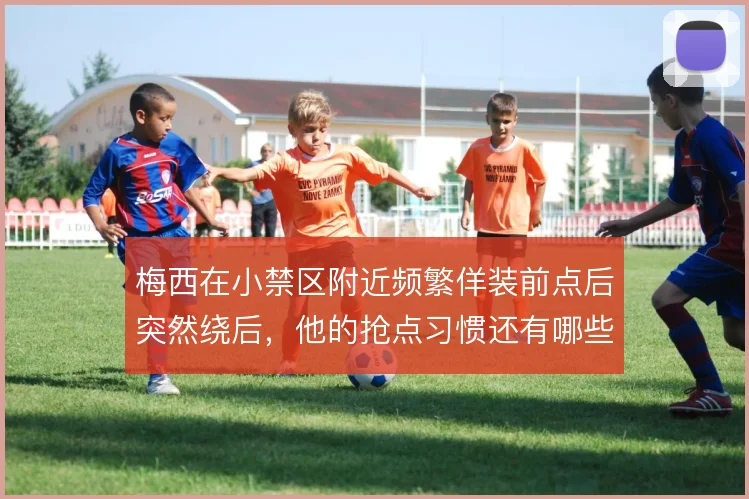 梅西在小禁区附近频繁佯装前点后突然绕后，他的抢点习惯还有哪些变招