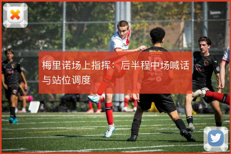 梅里诺场上指挥：后半程中场喊话与站位调度