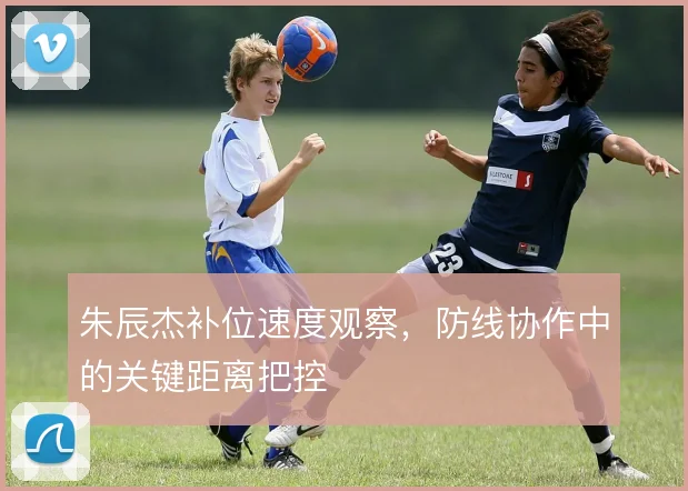 朱辰杰补位速度观察，防线协作中的关键距离把控