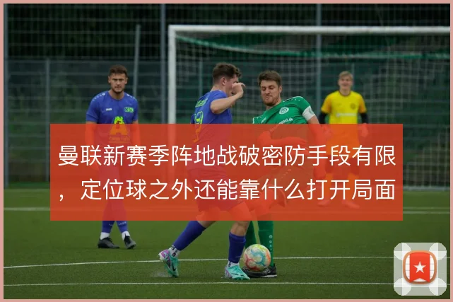 曼联新赛季阵地战破密防手段有限，定位球之外还能靠什么打开局面