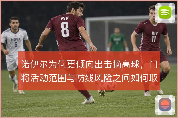 诺伊尔为何更倾向出击摘高球，门将活动范围与防线风险之间如何取舍