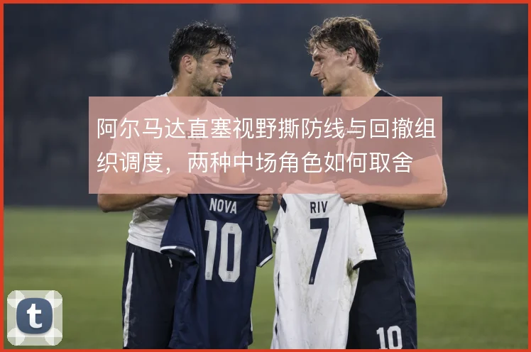 阿尔马达直塞视野撕防线与回撤组织调度,两种中场角色如何取舍