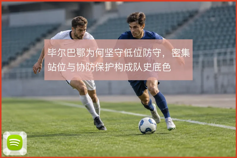 毕尔巴鄂为何坚守低位防守，密集站位与协防保护构成队史底色