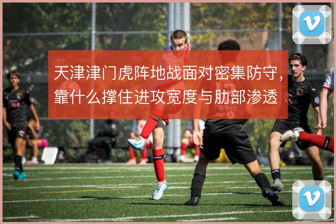 天津津门虎阵地战面对密集防守，靠什么撑住进攻宽度与肋部渗透