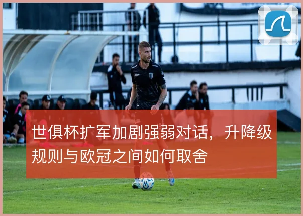 世俱杯扩军加剧强弱对话，升降级规则与欧冠之间如何取舍