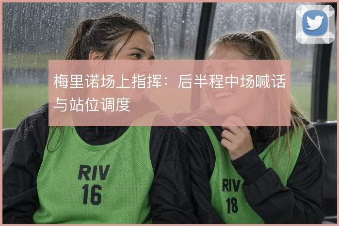 梅里诺场上指挥：后半程中场喊话与站位调度