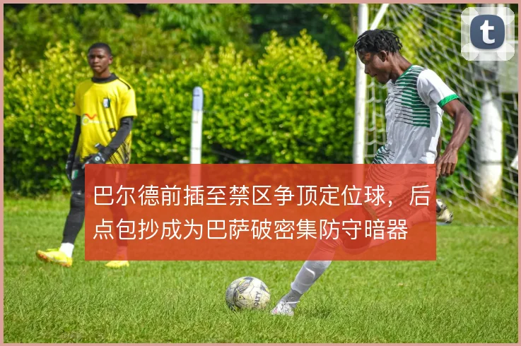 巴尔德前插至禁区争顶定位球，后点包抄成为巴萨破密集防守暗器