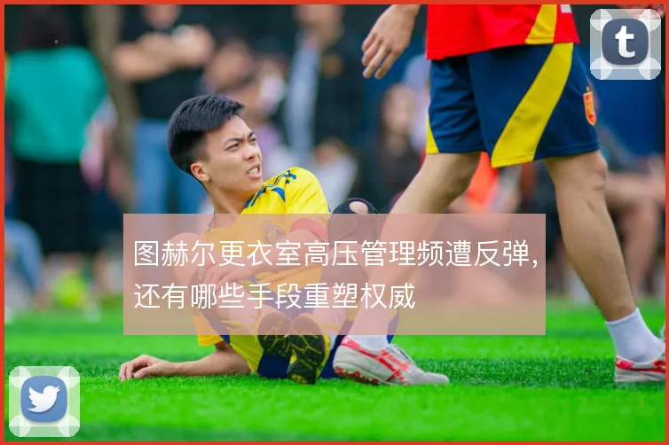 图赫尔更衣室高压管理频遭反弹，还有哪些手段重塑权威