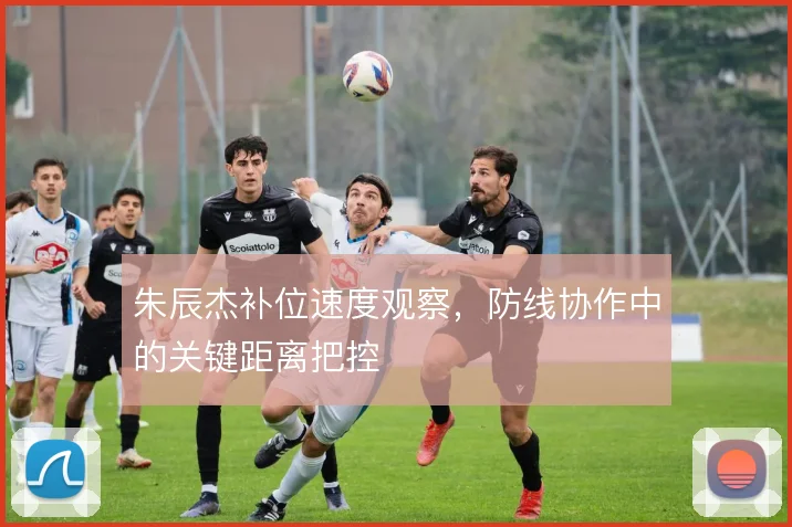 朱辰杰补位速度观察，防线协作中的关键距离把控