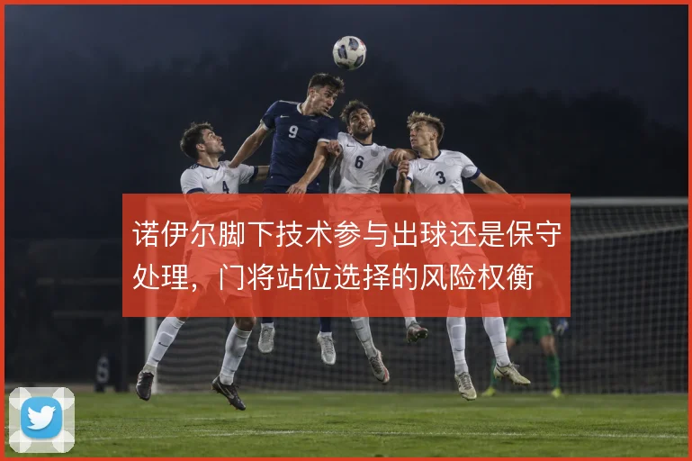 诺伊尔脚下技术参与出球还是保守处理,门将站位选择的风险权衡
