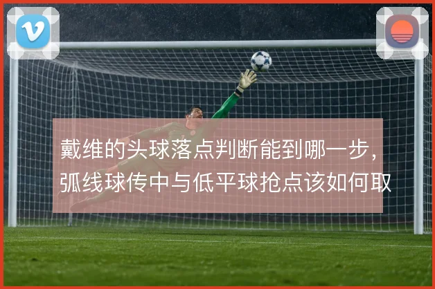 戴维的头球落点判断能到哪一步，弧线球传中与低平球抢点该如何取舍