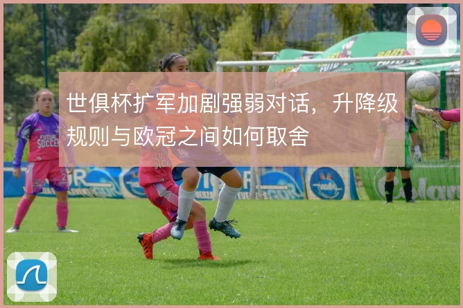 世俱杯扩军加剧强弱对话，升降级规则与欧冠之间如何取舍