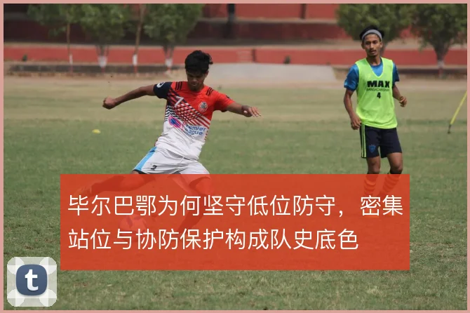 毕尔巴鄂为何坚守低位防守，密集站位与协防保护构成队史底色