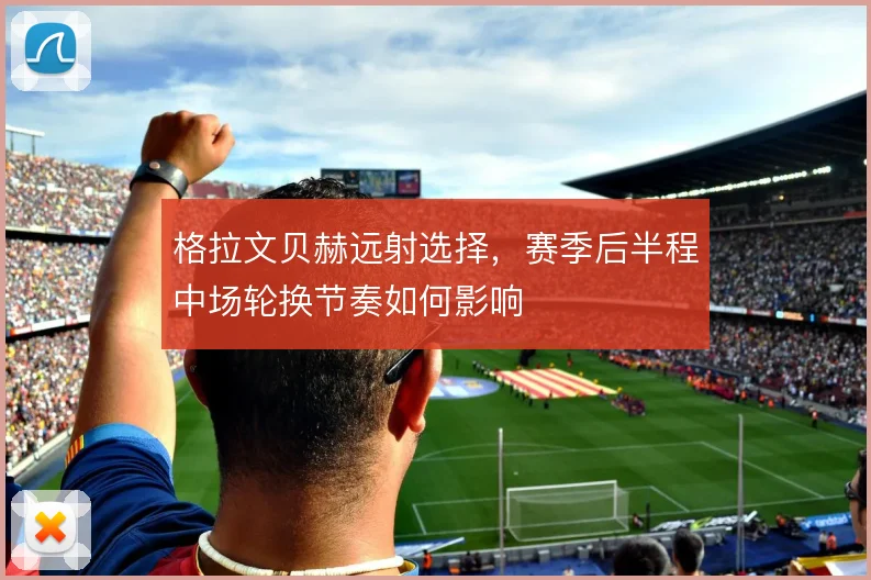格拉文贝赫远射选择，赛季后半程中场轮换节奏如何影响