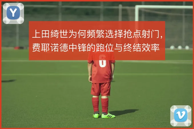 上田绮世为何频繁选择抢点射门，费耶诺德中锋的跑位与终结效率