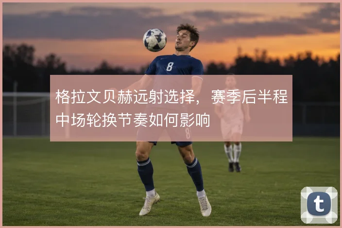 格拉文贝赫远射选择，赛季后半程中场轮换节奏如何影响